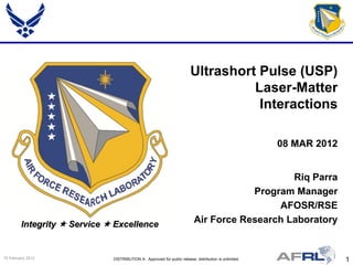 Ultrashort Pulse (USP)
                                                                                   Laser-Matter
                                                                                    Interactions

                                                                                                        08 MAR 2012


                                                                                               Riq Parra
                                                                                       Program Manager
                                                                                            AFOSR/RSE
         Integrity  Service  Excellence                                  Air Force Research Laboratory


15 February 2012              DISTRIBUTION A: Approved for public release; distribution is unlimited.                 1
 