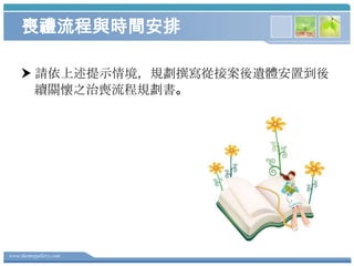 喪禮流程與時間安排
 請依上述提示情境，規劃撰寫從接案後遺體安置到後
續關懷之治喪流程規劃書。

www.themegallery.com

 