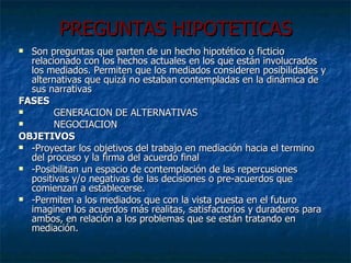 PREGUNTAS HIPOTETICAS Son preguntas que parten de un hecho hipotético o ficticio relacionado con los hechos actuales en los que están involucrados los mediados. Permiten que los mediados consideren posibilidades y alternativas que quizá no estaban contempladas en la dinámica de sus narrativas FASES  GENERACION DE ALTERNATIVAS NEGOCIACION OBJETIVOS -Proyectar los objetivos del trabajo en mediación hacia el termino del proceso y la firma del acuerdo final -Posibilitan un espacio de contemplación de las repercusiones positivas y/o negativas de las decisiones o pre-acuerdos que comienzan a establecerse. -Permiten a los mediados que con la vista puesta en el futuro imaginen los acuerdos más realitas, satisfactorios y duraderos para ambos, en relación a los problemas que se están tratando en mediación.  