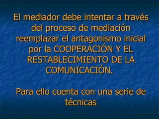 El mediador debe intentar a través del proceso de mediación reemplazar el antagonismo inicial por la COOPERACIÓN Y EL RESTABLECIMIENTO DE LA COMUNICACIÓN.  Para ello cuenta con una serie de técnicas 