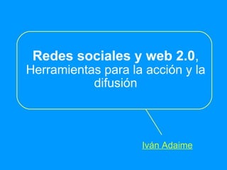 Redes sociales y web 2.0 , Herramientas para la acción y la difusión Iván Adaime 