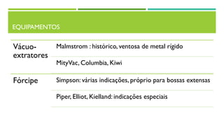 EQUIPAMENTOS
Vácuo-
extratores
Malmstrom : histórico, ventosa de metal rígido
MityVac, Columbia, Kiwi
Fórcipe Simpson: várias indicações, próprio para bossas extensas
Piper, Elliot, Kielland: indicações especiais
 