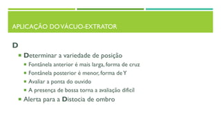 APLICAÇÃO DOVÁCUO-EXTRATOR
D
 Determinar a variedade de posição
 Fontânela anterior é mais larga, forma de cruz
 Fontânela posterior é menor, forma deY
 Avaliar a ponta do ouvido
 A presença de bossa torna a avaliação dificíl
 Alerta para a Distocia de ombro
 