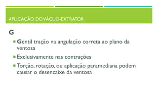 APLICAÇÃO DOVÁCUO-EXTRATOR
G
 Gentil tração na angulação correta ao plano da
ventosa
 Exclusivamente nas contrações
 Torção, rotação, ou aplicação paramediana podem
causar o desencaixe da ventosa
 