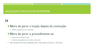 APLICAÇÃO DOVÁCUO-EXTRATOR
H
 Hora de parar a tração depois da contração
 Reduzir a pressão entre as contrações
 Hora de parar o procedimento se:
 Desencaixar a ventosa 3 vezes
 Ausência de progressão em 3 trações consecutivas
 Não exceder 20 minutos na aplicação total – danos fetais aumentam > 10 minutos
 