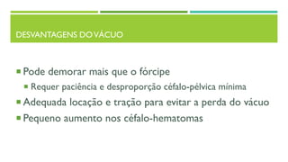 DESVANTAGENS DOVÁCUO
 Pode demorar mais que o fórcipe
 Requer paciência e desproporção céfalo-pélvica mínima
 Adequada locação e tração para evitar a perda do vácuo
 Pequeno aumento nos céfalo-hematomas
 