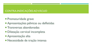 CONTRA-INDICAÇÕES AOVÁCUO
 Prematuridade grave
 Apresentações pélvicas ou defletidas
 Transversas abandonadas
 Dilatação cervical incompleta
 Apresentação alta
 Necessidade de tração intensa
 