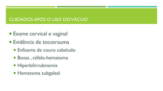 CUIDADOS APÓS O USO DOVÁCUO
 Exame cervical e vaginal
 Evidência de tocotrauma
 Enfisema de couro cabeludo
 Bossa , céfalo-hematoma
 Hiperbilirrubinemia
 Hematoma subgaleal
 