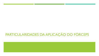 PARTICULARIDADES DA APLICAÇÃO DO FÓRCEPS
 