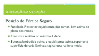 VERIFICAÇÃO DA APLICAÇÃO
Posição do Fórcipe Seguro
 Fontânela Posterior equidistante dos ramos, 1cm acima do
plano dos ramos
 Fenestras aceitam no máximo 1 dedo
 Suturas: lambdóide acima, e equidistante acima, superior à
superfície de cada lâmina; a sagital está na linha média
 