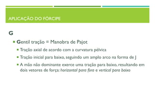 APLICAÇÃO DO FÓRCIPE
G
 Gentil tração = Manobra de Pajot
 Tração axial de acordo com a curvatura pélvica
 Tração inicial para baixo, seguindo um amplo arco na forma de J
 A mão não dominante exerce uma tração para baixo, resultando em
dois vetores de força: horizontal para fora e vertical para baixo
 