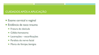 CUIDADOS APÓS A APLICAÇÃO
 Exame cervical e vaginal
 Evidência de toco trauma
 Fratura de clavícula
 Céfalo-hematoma
 Lacerações – escarificações
 Paralisia do nervo facial
 Marca do fórcipe, benigna
 