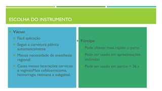 ESCOLHA DO INSTRUMENTO
 Vácuo
 Fácil aplicação
 Segue a curvatura pélvica
automaticamente
 Menos necessidade de anesthesia
regional
 Causa menos lacerações cervicais
e vaginaisMais cefaloematoma,
hemorragia retiniana e subgaleal.
 Fórcipe
 Pode ultimar mais rápido o parto
 Pode ser usado em apresentações
anômalas
 Pode ser usado em partos < 36 s
 