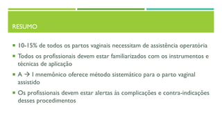 RESUMO
 10-15% de todos os partos vaginais necessitam de assistência operatória
 Todos os profissionais devem estar familiarizados com os instrumentos e
técnicas de aplicação
 A  I mnemônico oferece método sistemático para o parto vaginal
assistido
 Os profissionais devem estar alertas às complicações e contra-indicações
desses procedimentos
 