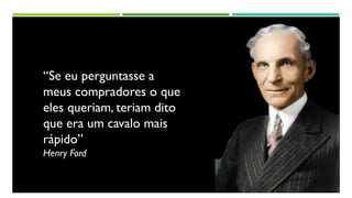 “Se eu perguntasse a
meus compradores o que
eles queriam, teriam dito
que era um cavalo mais
rápido”
Henry Ford
 