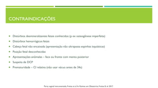 CONTRAINDICAÇÕES
 Distúrbios desmineralizantes fetais conhecidos (p ex osteogênese imperfeita)
 Distúrbios hemorrágicos fetais
 Cabeça fetal não encaixada (apresentação não ultrapassa espinhas isquiáticas)
 Posição fetal desconhecidas
 Apresentações anômalas – face ou fronte com mento posterior
 Suspeita de DCP
 Prematuridade – CI relativa (não usar vácuo antes de 34s)
Parto vaginal instrumentado, Freitas et al. In: Rotinas em Obstetrícia, Freitas Et al. 2017.
 