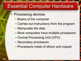 1B-8
Essential Computer Hardware
• Processing devices
– Brains of the computer
– Carries out instructions from the program
– Manipulate the data
– Most computers have multiple processors
– Central Processing Unit (CPU)
– Secondary processors
– Processors made of silicon and copper
 