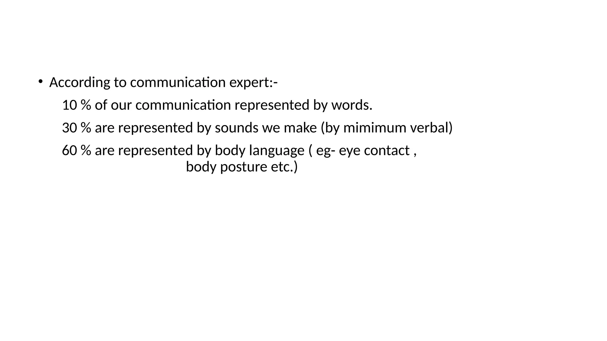 • According to communication expert:-
10 % of our communication represented by words.
30 % are represented by sounds we make (by mimimum verbal)
60 % are represented by body language ( eg- eye contact ,
body posture etc.)
 