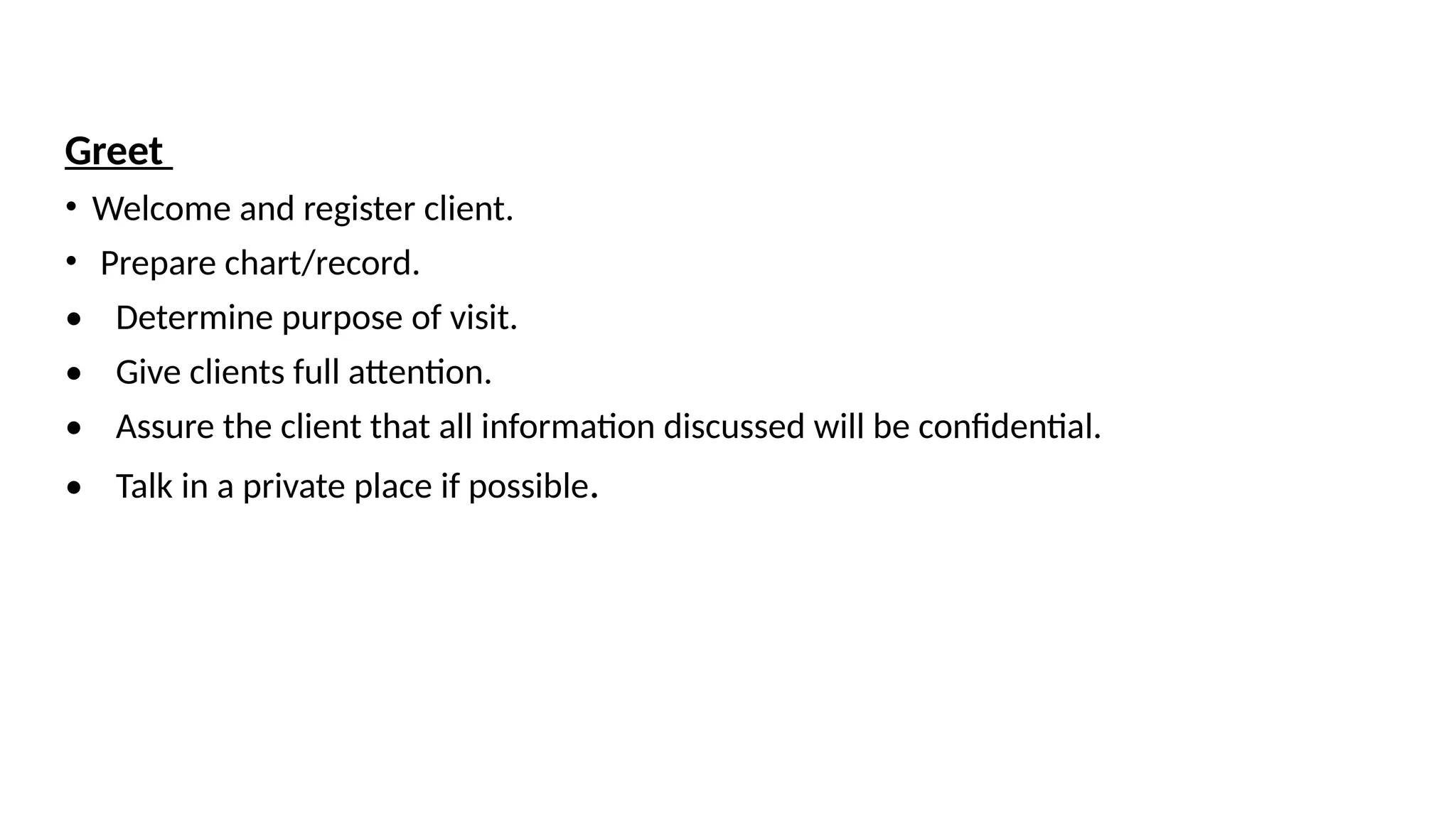 Greet
• Welcome and register client.
• Prepare chart/record.
• Determine purpose of visit.
• Give clients full attention.
• Assure the client that all information discussed will be confidential.
• Talk in a private place if possible.
 