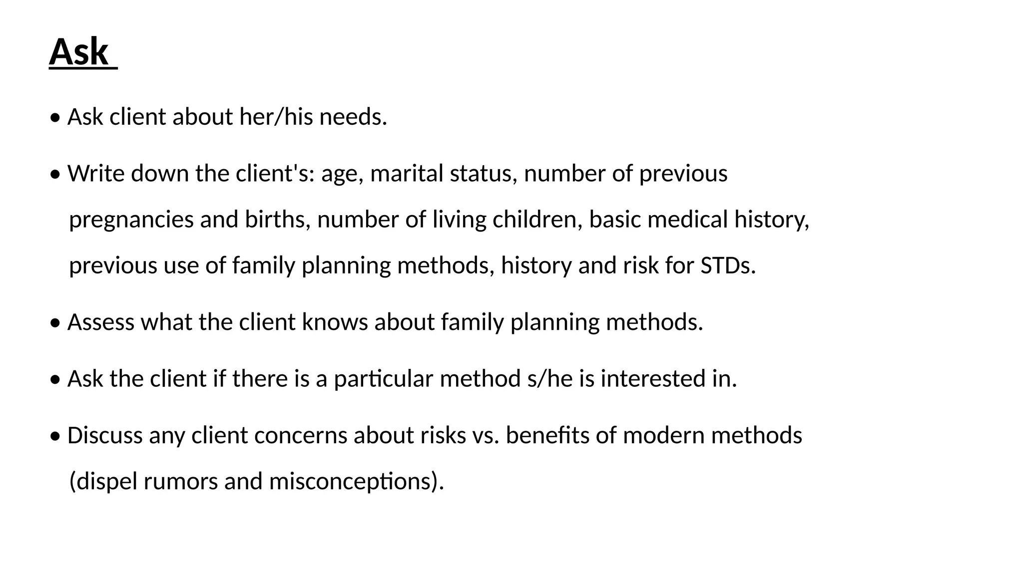 Ask
• Ask client about her/his needs.
• Write down the client's: age, marital status, number of previous
pregnancies and births, number of living children, basic medical history,
previous use of family planning methods, history and risk for STDs.
• Assess what the client knows about family planning methods.
• Ask the client if there is a particular method s/he is interested in.
• Discuss any client concerns about risks vs. benefits of modern methods
(dispel rumors and misconceptions).
 