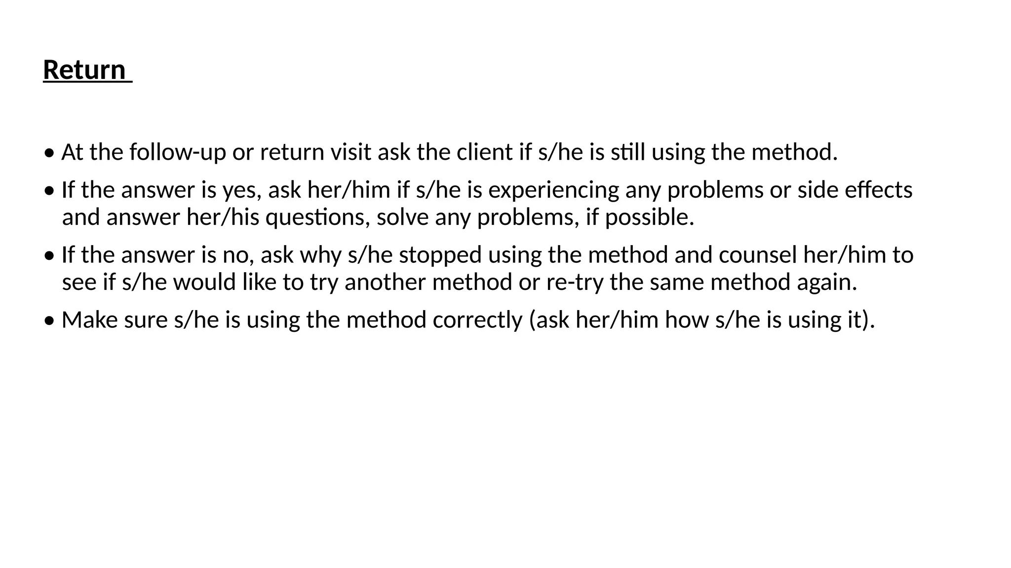 Return
• At the follow-up or return visit ask the client if s/he is still using the method.
• If the answer is yes, ask her/him if s/he is experiencing any problems or side effects
and answer her/his questions, solve any problems, if possible.
• If the answer is no, ask why s/he stopped using the method and counsel her/him to
see if s/he would like to try another method or re-try the same method again.
• Make sure s/he is using the method correctly (ask her/him how s/he is using it).
 
