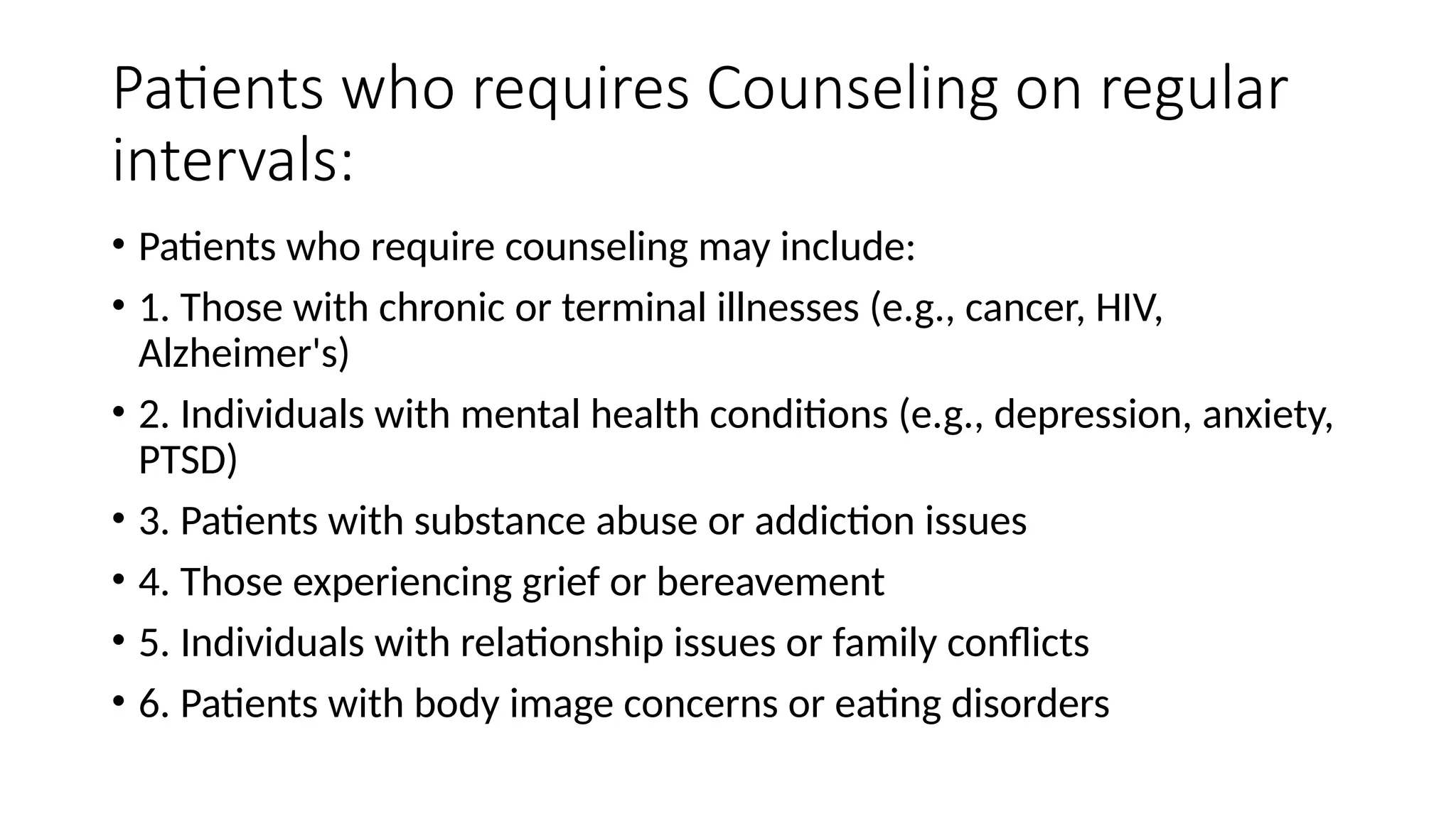 Patients who requires Counseling on regular
intervals:
• Patients who require counseling may include:
• 1. Those with chronic or terminal illnesses (e.g., cancer, HIV,
Alzheimer's)
• 2. Individuals with mental health conditions (e.g., depression, anxiety,
PTSD)
• 3. Patients with substance abuse or addiction issues
• 4. Those experiencing grief or bereavement
• 5. Individuals with relationship issues or family conflicts
• 6. Patients with body image concerns or eating disorders
 