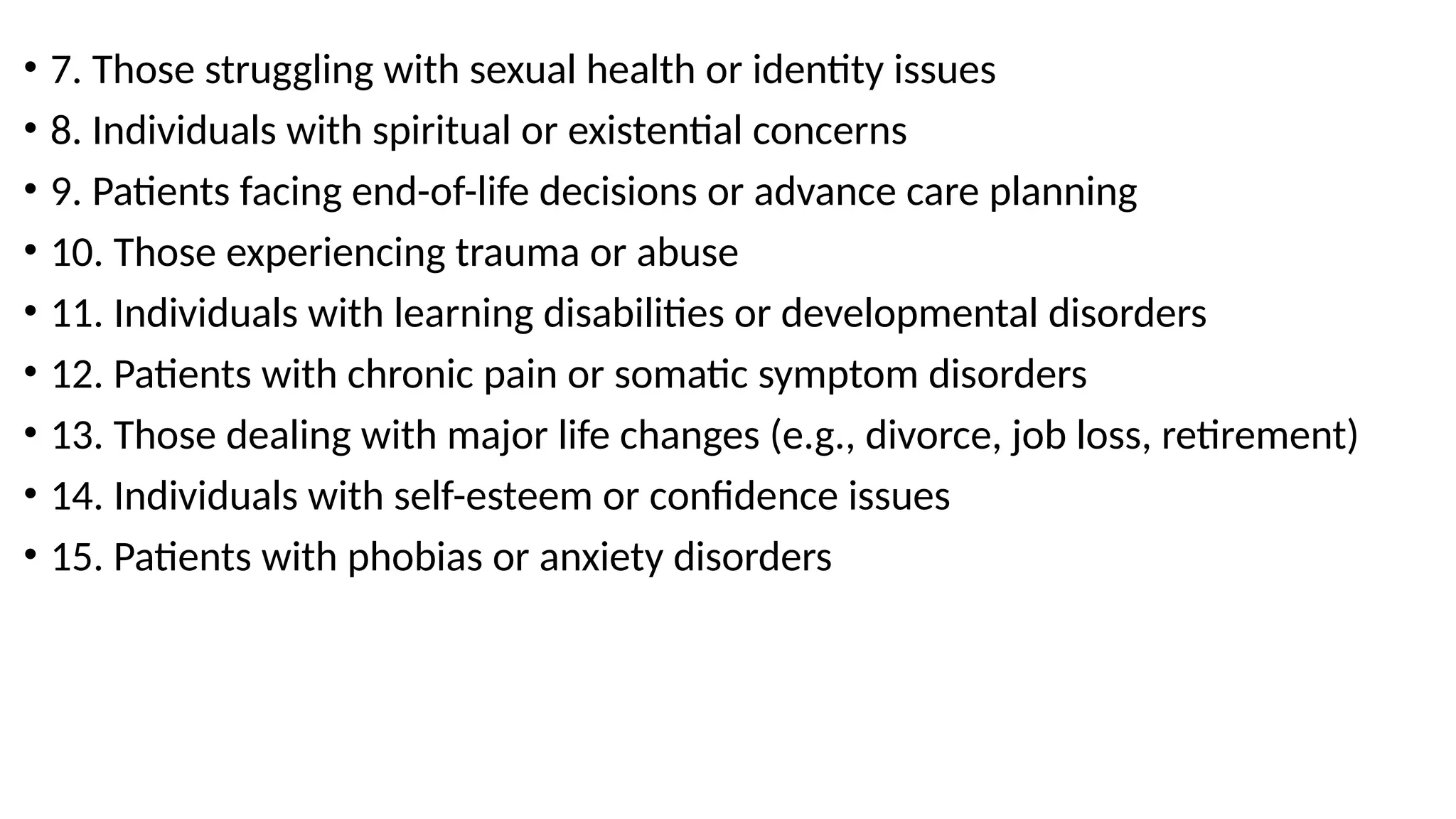 • 7. Those struggling with sexual health or identity issues
• 8. Individuals with spiritual or existential concerns
• 9. Patients facing end-of-life decisions or advance care planning
• 10. Those experiencing trauma or abuse
• 11. Individuals with learning disabilities or developmental disorders
• 12. Patients with chronic pain or somatic symptom disorders
• 13. Those dealing with major life changes (e.g., divorce, job loss, retirement)
• 14. Individuals with self-esteem or confidence issues
• 15. Patients with phobias or anxiety disorders
 