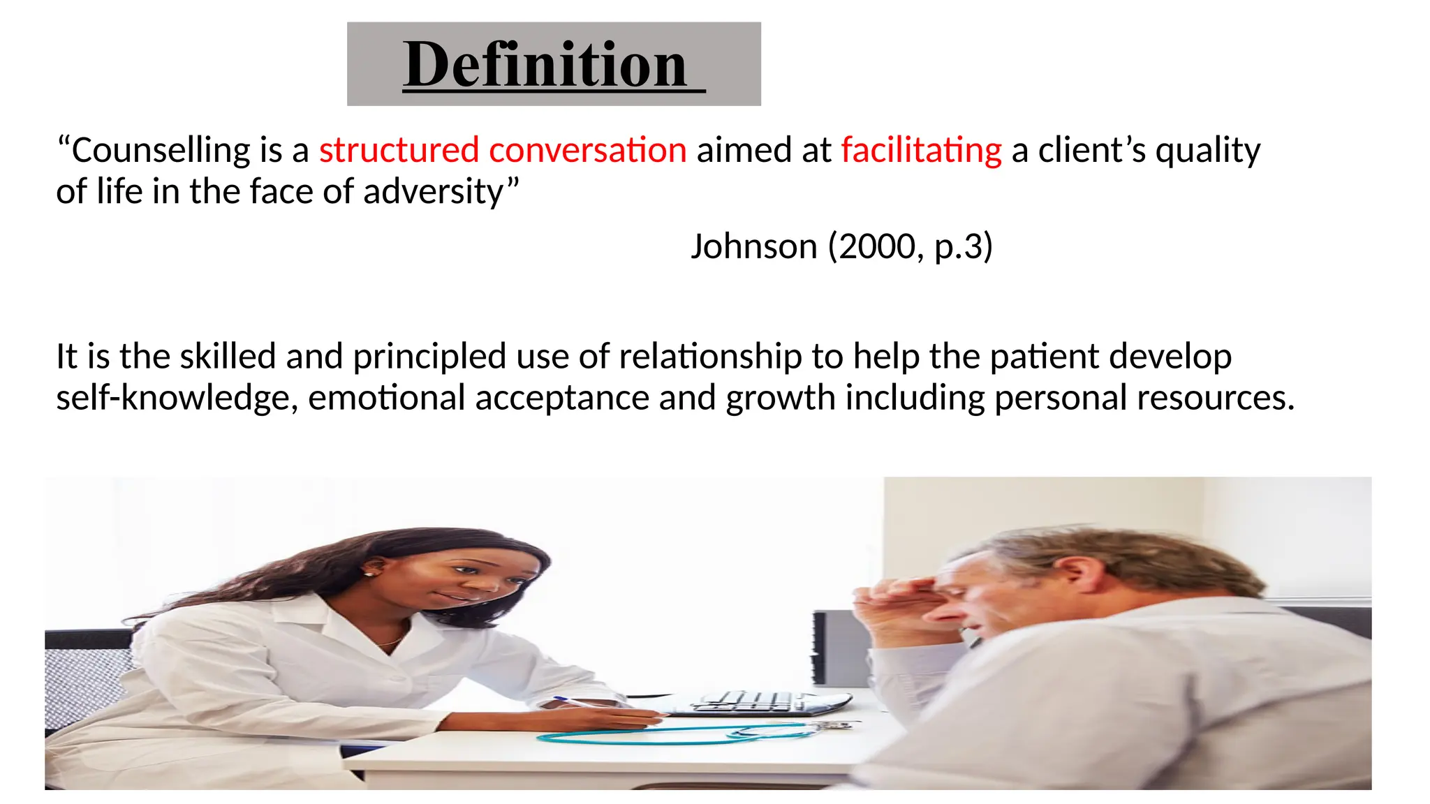 Definition
“Counselling is a structured conversation aimed at facilitating a client’s quality
of life in the face of adversity”
Johnson (2000, p.3)
It is the skilled and principled use of relationship to help the patient develop
self-knowledge, emotional acceptance and growth including personal resources.
 
