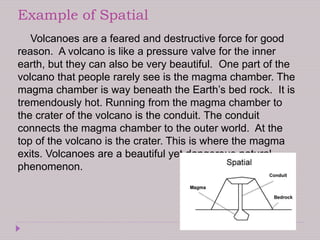 Example of Spatial
Volcanoes are a feared and destructive force for good
reason. A volcano is like a pressure valve for the inner
earth, but they can also be very beautiful. One part of the
volcano that people rarely see is the magma chamber. The
magma chamber is way beneath the Earth’s bed rock. It is
tremendously hot. Running from the magma chamber to
the crater of the volcano is the conduit. The conduit
connects the magma chamber to the outer world. At the
top of the volcano is the crater. This is where the magma
exits. Volcanoes are a beautiful yet dangerous natural
phenomenon.
 