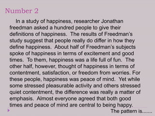 Number 2
In a study of happiness, researcher Jonathan
freedman asked a hundred people to give their
definitions of happiness. The results of Freedman’s
study suggest that people really do differ in how they
define happiness. About half of Freedman’s subjects
spoke of happiness in terms of excitement and good
times. To them, happiness was a life full of fun. The
other half, however, thought of happiness in terms of
contentment, satisfaction, or freedom from worries. For
these people, happiness was peace of mind. Yet while
some stressed pleasurable activity and others stressed
quiet contentment, the difference was really a matter of
emphasis. Almost everyone agreed that both good
times and peace of mind are central to being happy.
The pattern is.......
 