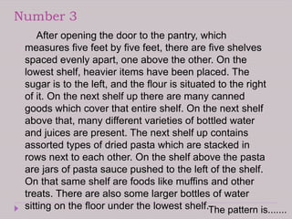 Number 3
After opening the door to the pantry, which
measures five feet by five feet, there are five shelves
spaced evenly apart, one above the other. On the
lowest shelf, heavier items have been placed. The
sugar is to the left, and the flour is situated to the right
of it. On the next shelf up there are many canned
goods which cover that entire shelf. On the next shelf
above that, many different varieties of bottled water
and juices are present. The next shelf up contains
assorted types of dried pasta which are stacked in
rows next to each other. On the shelf above the pasta
are jars of pasta sauce pushed to the left of the shelf.
On that same shelf are foods like muffins and other
treats. There are also some larger bottles of water
sitting on the floor under the lowest shelf.The pattern is.......
 