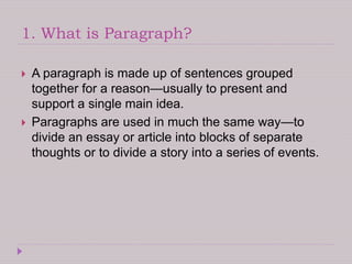 1. What is Paragraph?
 A paragraph is made up of sentences grouped
together for a reason—usually to present and
support a single main idea.
 Paragraphs are used in much the same way—to
divide an essay or article into blocks of separate
thoughts or to divide a story into a series of events.
 
