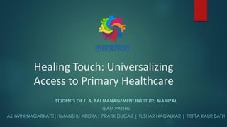 Healing Touch: Universalizing
Access to Primary Healthcare
STUDENTS OF T. A. PAI MANAGEMENT INSTITUTE, MANIPAL
TEAM PATTHS
ASHWINI NAGARKATTI|HIMANSHU ARORA| PRATIK DUGAR | TUSHAR NAGALKAR | TRIPTA KAUR BATH
 