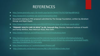 REFERENCES
 http://www.giveindia.org/c-56-health.aspx?gclid=CMzkk7Ths7kCFQkF4godBF0ACQ
 http://www.hmri.in/where-we-work/maharashtra.html
 Document relating to PHC proposal submitted by The George Foundation, written by Abraham
George and Rajan Gupta
 http://www.healthissuesindia.com/2013/07/01/interview-of-professor-jacob-john/
 “PRIMARY HEALTH CARE IN INDIA” by Mr. Somnath Roy, Director, National Institute of Health
and Family Welfare, New Mehrauli Road, New Delhi
 http://www.it.bton.ac.uk/staff/lp22/cs237/cs237medicalxsys.html
 http://archive.ispub.com/journal/the-internet-journal-of-medical-informatics/volume-5-
number-2/developing-an-automatic-diagnostic-system-driven-by-consumer-generated-health-
care-data.html#sthash.ffCl7gFq.dpbs
 http://www.isical.ac.in/~sushmita/paper/fexpsys.pdf
 http://www.who.int/bulletin/volumes/86/1/08-010108/en/index.html
 