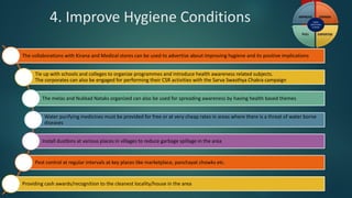 4. Improve Hygiene Conditions
The collaborations with Kirana and Medical stores can be used to advertise about improving hygiene and its positive implications
Tie up with schools and colleges to organize programmes and introduce health awareness related subjects.
The corporates can also be engaged for performing their CSR activities with the Sarva Swasthya Chakra campaign
The melas and Nukkad Nataks organized can also be used for spreading awareness by having health based themes
Water purifying medicines must be provided for free or at very cheap rates in areas where there is a threat of water borne
diseases
Install dustbins at various places in villages to reduce garbage spillage in the area
Pest control at regular intervals at key places like marketplace, panchayat chowks etc.
Providing cash awards/recognition to the cleanest locality/house in the area
 