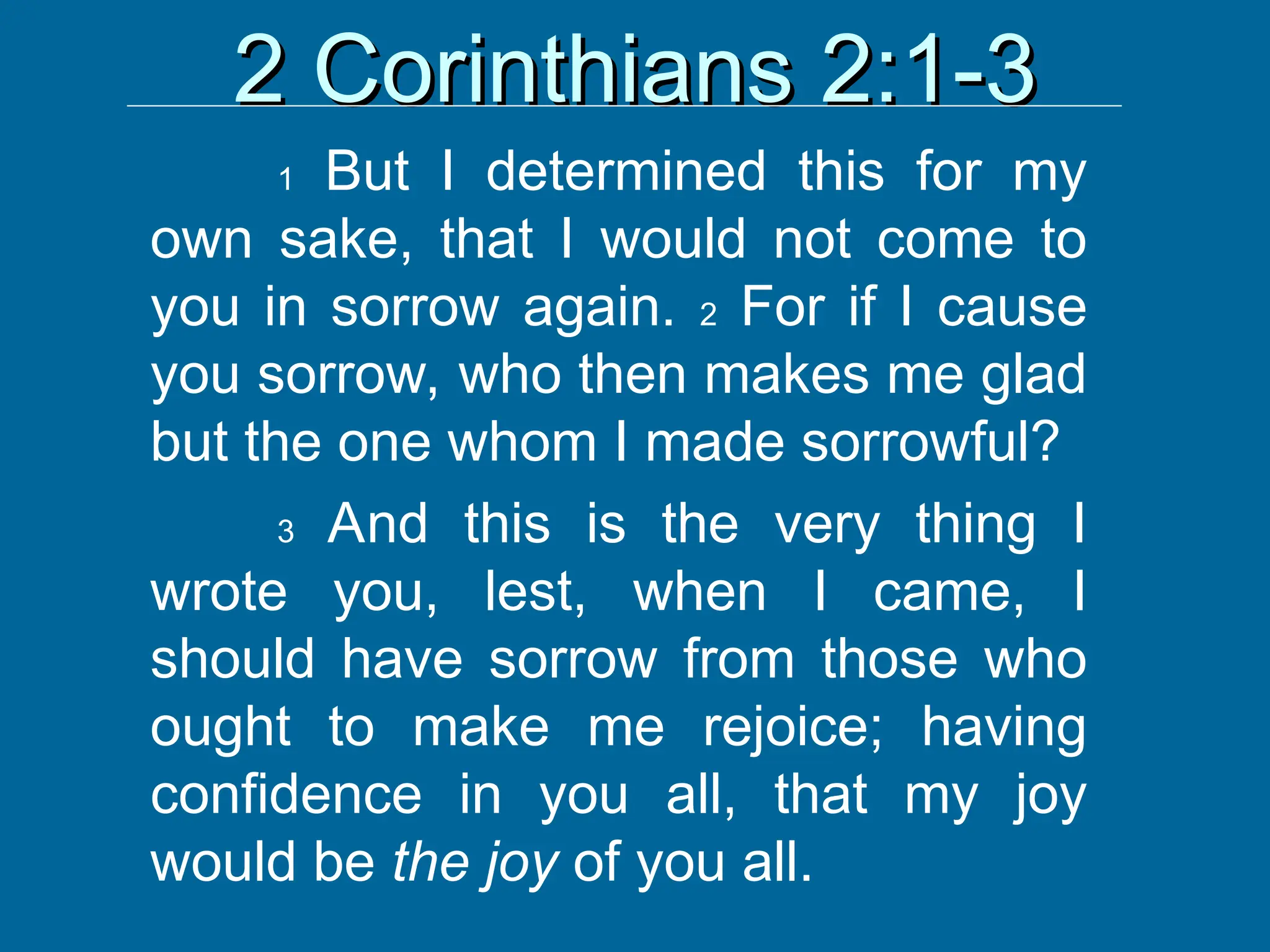 2 Corinthians 2:1-3
2 Corinthians 2:1-3
1 But I determined this for my
own sake, that I would not come to
you in sorrow again. 2 For if I cause
you sorrow, who then makes me glad
but the one whom I made sorrowful?
3 And this is the very thing I
wrote you, lest, when I came, I
should have sorrow from those who
ought to make me rejoice; having
confidence in you all, that my joy
would be the joy of you all.
 