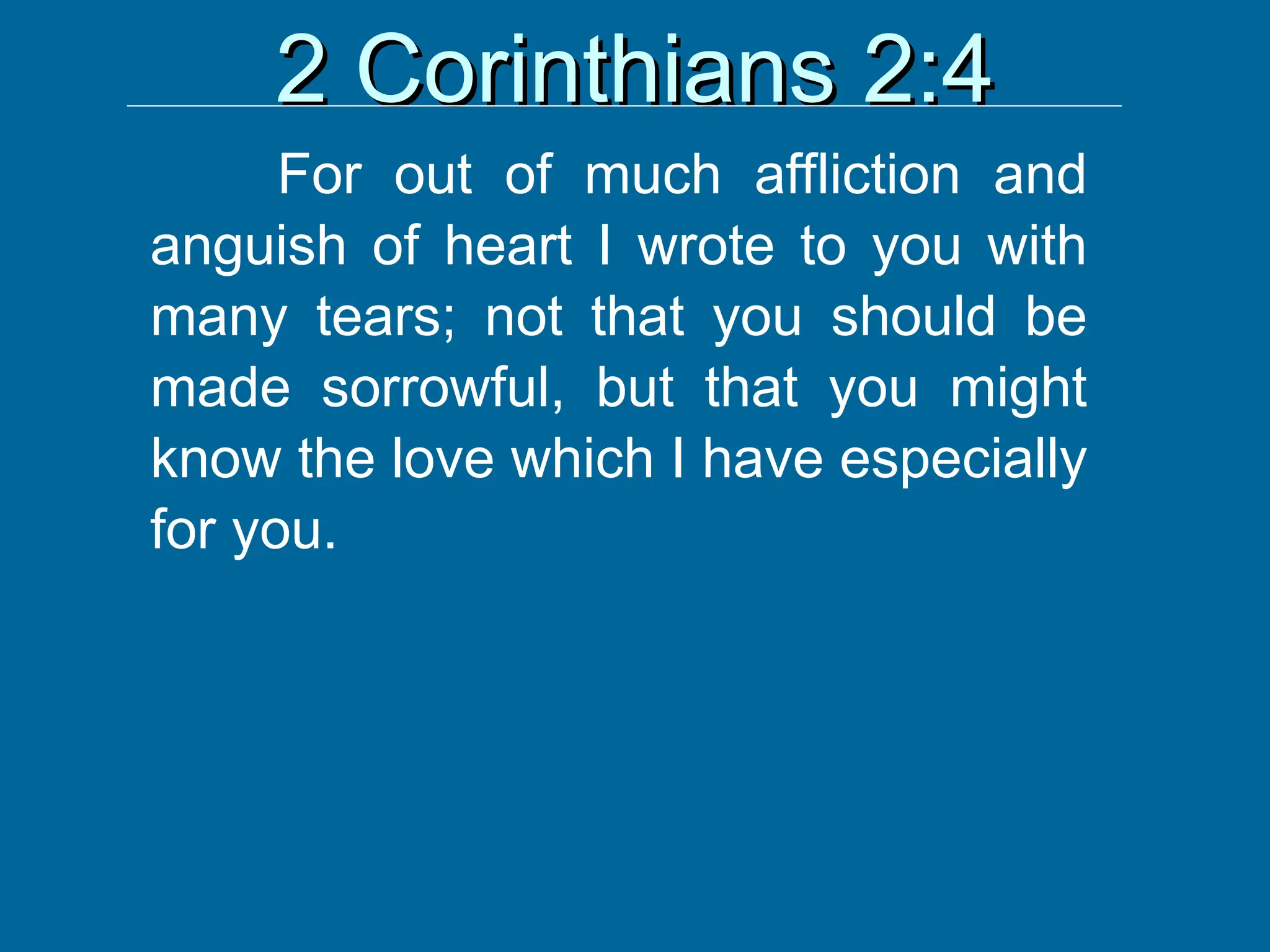 2 Corinthians 2:4
2 Corinthians 2:4
For out of much affliction and
anguish of heart I wrote to you with
many tears; not that you should be
made sorrowful, but that you might
know the love which I have especially
for you.
 