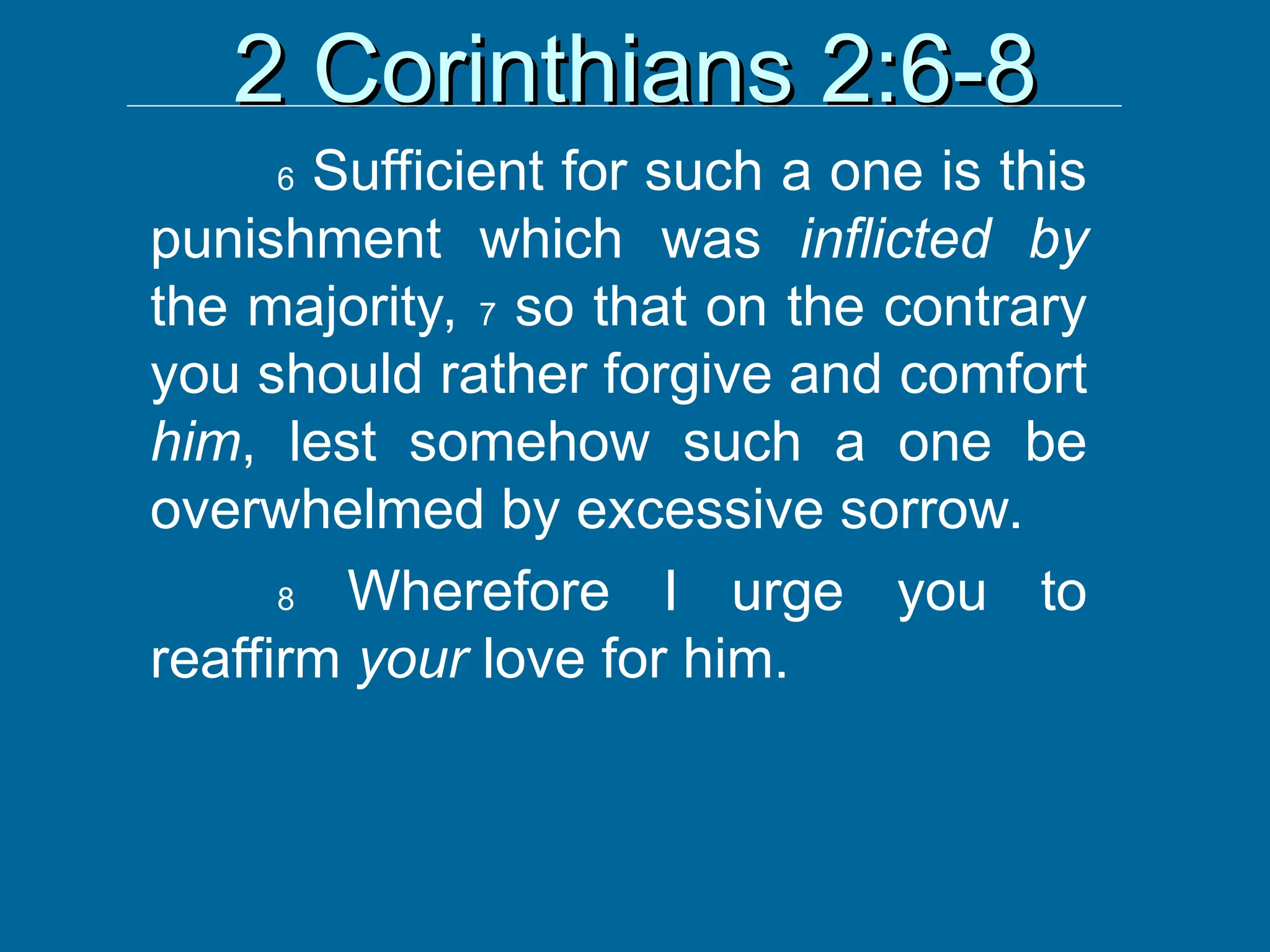 2 Corinthians 2:6-8
2 Corinthians 2:6-8
6 Sufficient for such a one is this
punishment which was inflicted by
the majority, 7 so that on the contrary
you should rather forgive and comfort
him, lest somehow such a one be
overwhelmed by excessive sorrow.
8 Wherefore I urge you to
reaffirm your love for him.
 