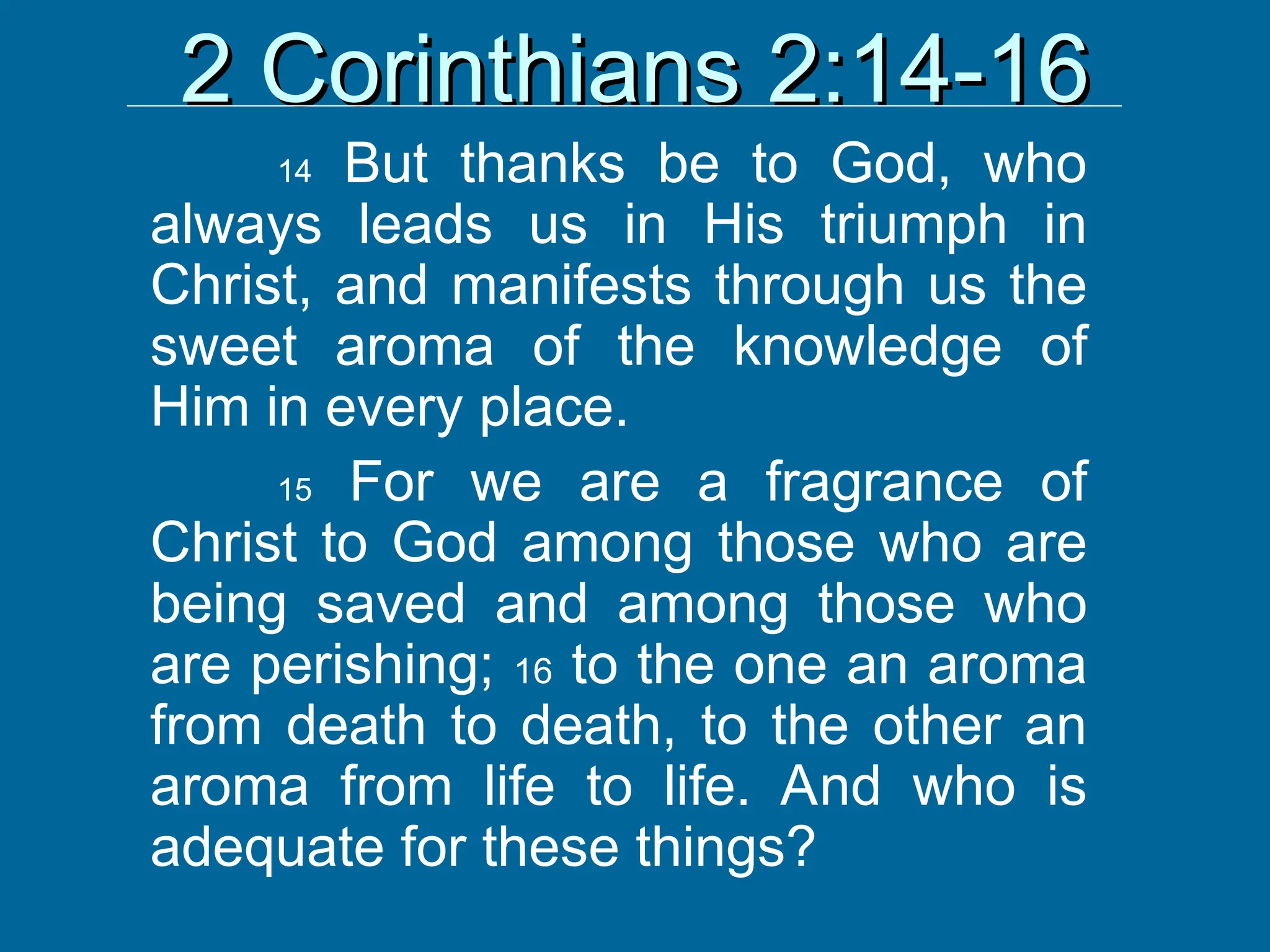 2 Corinthians 2:14-16
2 Corinthians 2:14-16
14 But thanks be to God, who
always leads us in His triumph in
Christ, and manifests through us the
sweet aroma of the knowledge of
Him in every place.
15 For we are a fragrance of
Christ to God among those who are
being saved and among those who
are perishing; 16 to the one an aroma
from death to death, to the other an
aroma from life to life. And who is
adequate for these things?
 