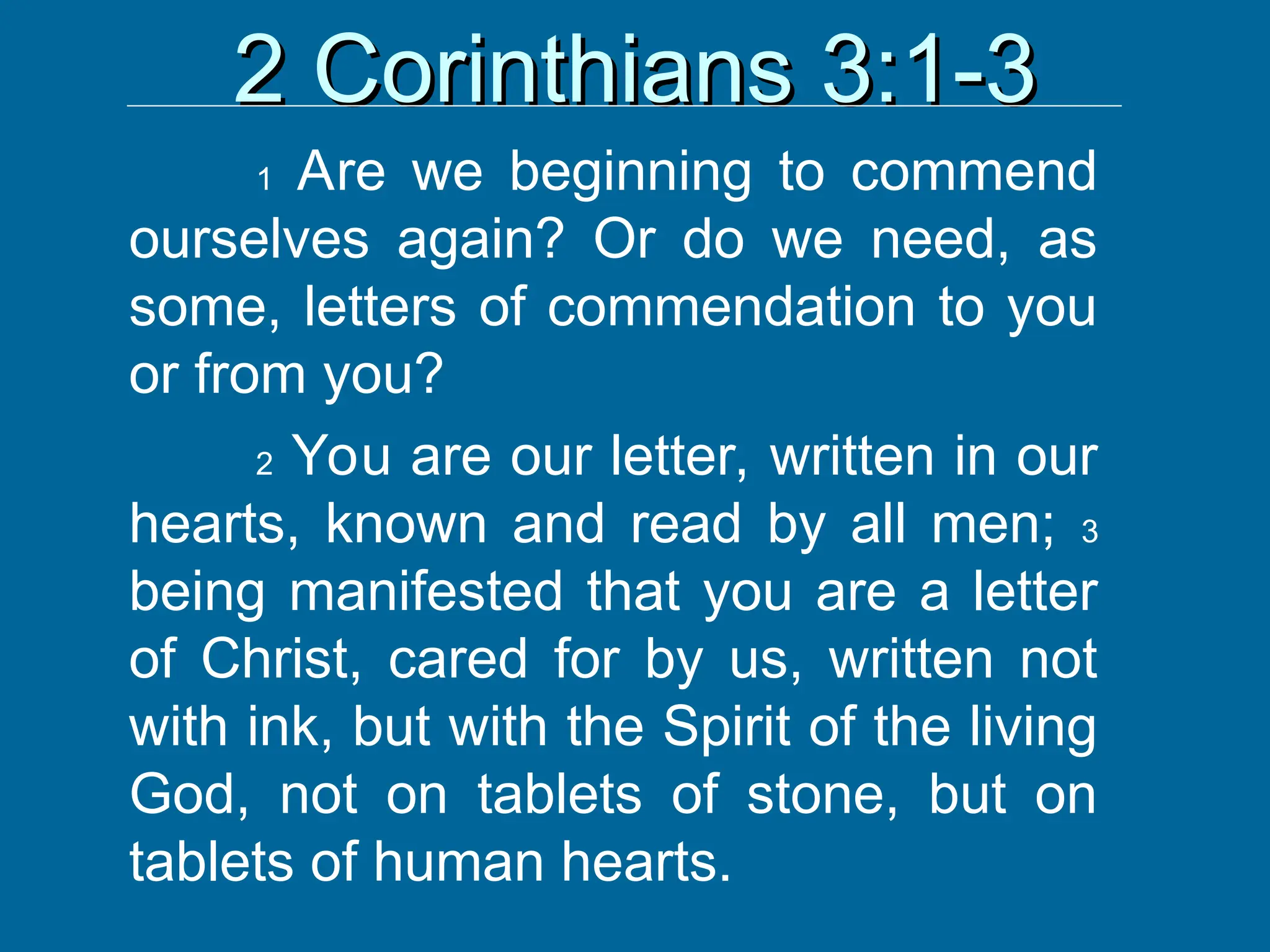 2 Corinthians 3:1-3
2 Corinthians 3:1-3
1 Are we beginning to commend
ourselves again? Or do we need, as
some, letters of commendation to you
or from you?
2 You are our letter, written in our
hearts, known and read by all men; 3
being manifested that you are a letter
of Christ, cared for by us, written not
with ink, but with the Spirit of the living
God, not on tablets of stone, but on
tablets of human hearts.
 