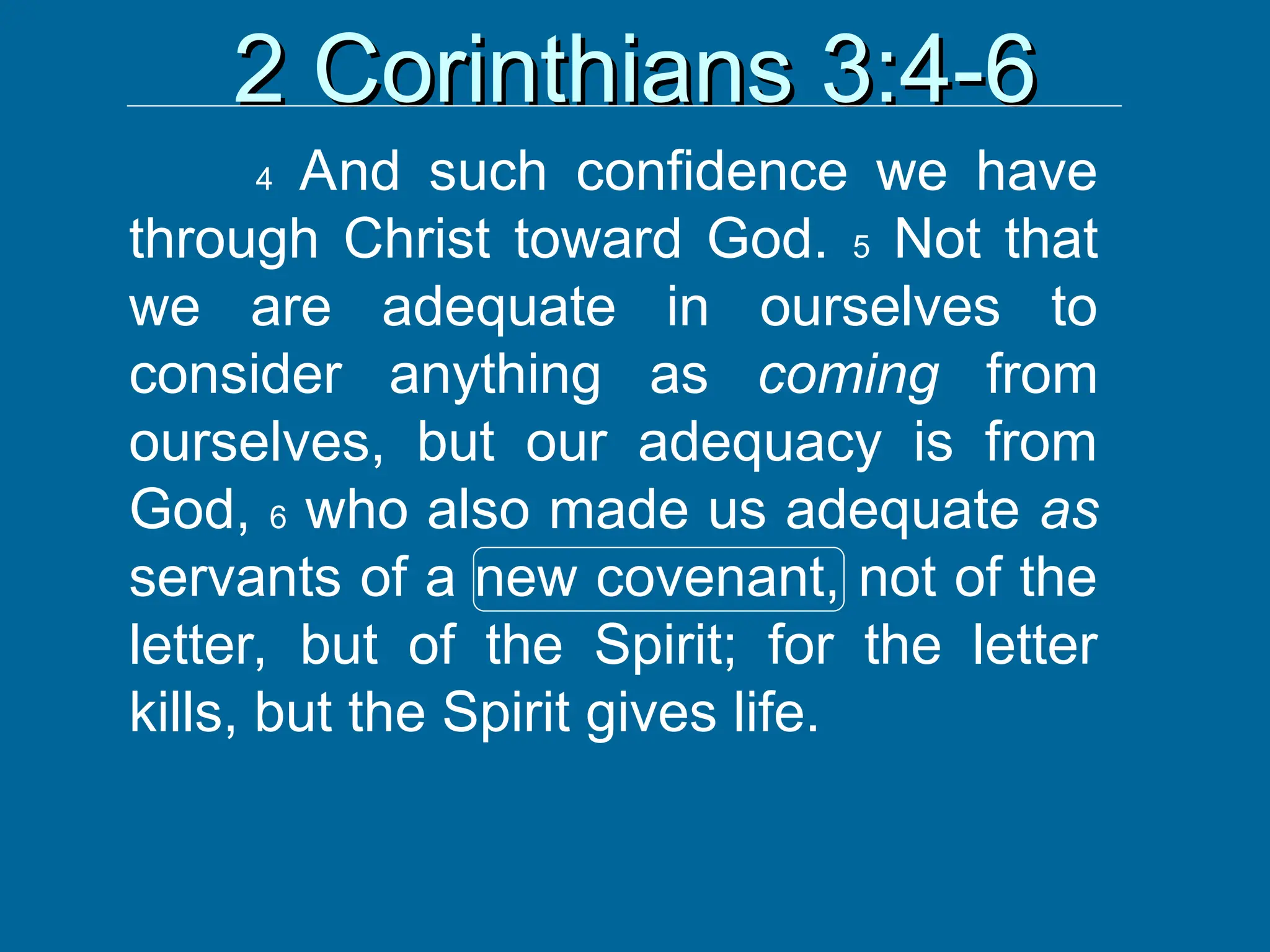 2 Corinthians 3:4-6
2 Corinthians 3:4-6
4 And such confidence we have
through Christ toward God. 5 Not that
we are adequate in ourselves to
consider anything as coming from
ourselves, but our adequacy is from
God, 6 who also made us adequate as
servants of a new covenant, not of the
letter, but of the Spirit; for the letter
kills, but the Spirit gives life.
 