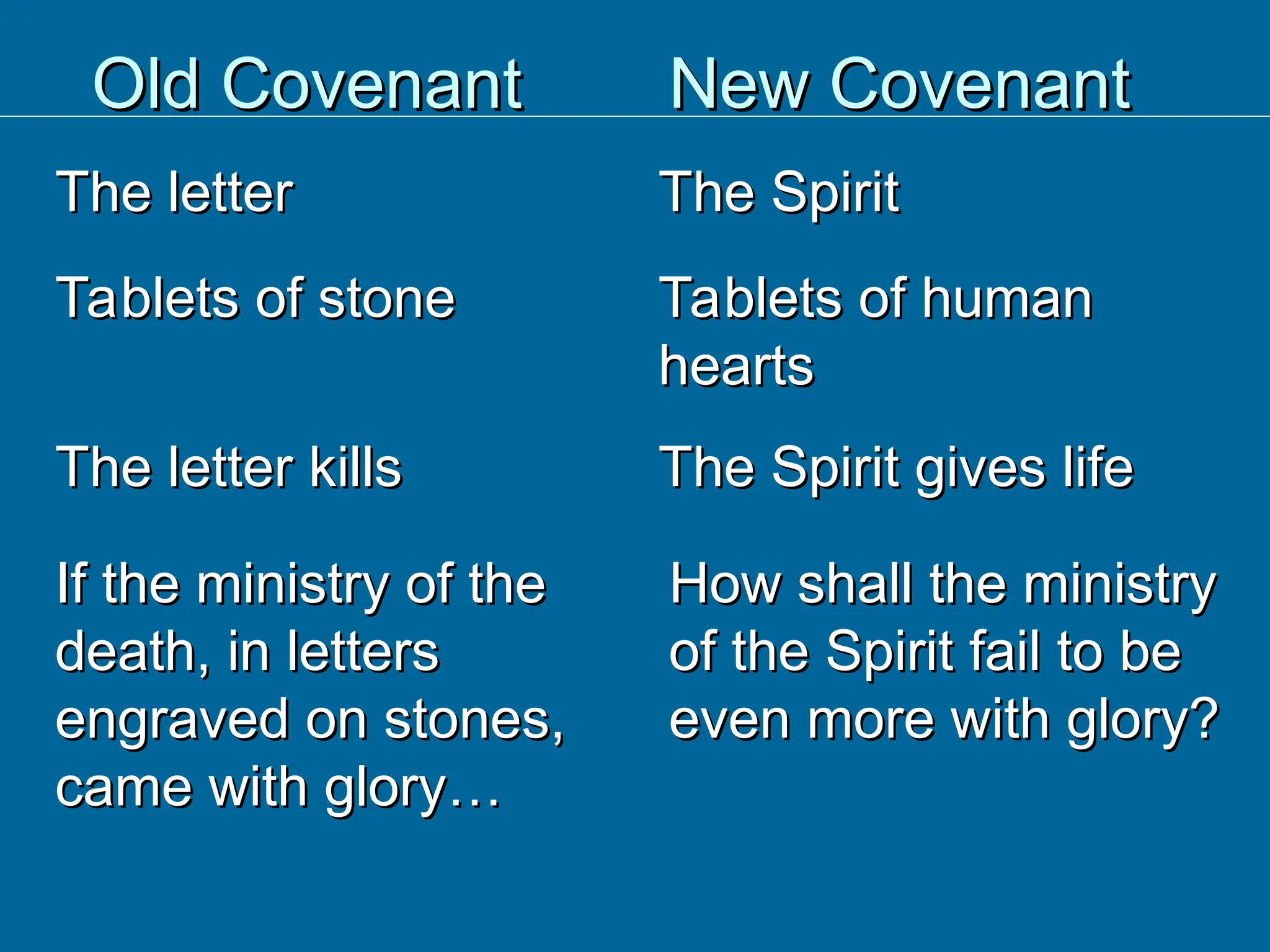 Old Covenant
Old Covenant
The letter
The letter
New Covenant
New Covenant
The Spirit
The Spirit
Tablets of stone
Tablets of stone Tablets of human
Tablets of human
hearts
hearts
The letter kills
The letter kills The Spirit gives life
The Spirit gives life
If the ministry of the
If the ministry of the
death, in letters
death, in letters
engraved on stones,
engraved on stones,
came with glory…
came with glory…
How shall the ministry
How shall the ministry
of the Spirit fail to be
of the Spirit fail to be
even more with glory?
even more with glory?
 