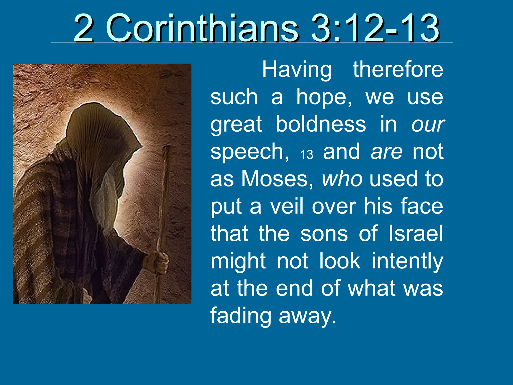 2 Corinthians 3:12-13
2 Corinthians 3:12-13
Having therefore
such a hope, we use
great boldness in our
speech, 13 and are not
as Moses, who used to
put a veil over his face
that the sons of Israel
might not look intently
at the end of what was
fading away.
 