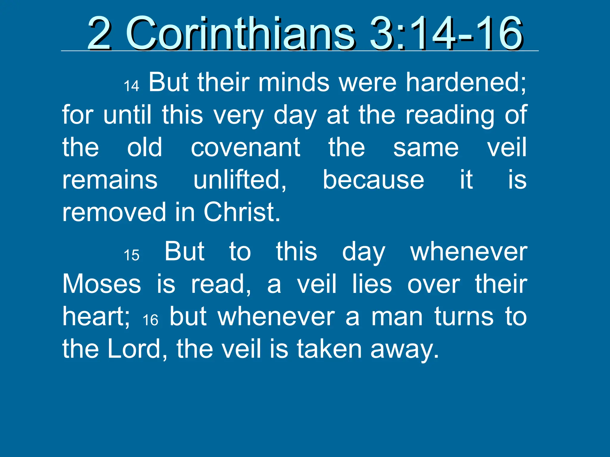 2 Corinthians 3:14-16
2 Corinthians 3:14-16
14 But their minds were hardened;
for until this very day at the reading of
the old covenant the same veil
remains unlifted, because it is
removed in Christ.
15 But to this day whenever
Moses is read, a veil lies over their
heart; 16 but whenever a man turns to
the Lord, the veil is taken away.
 
