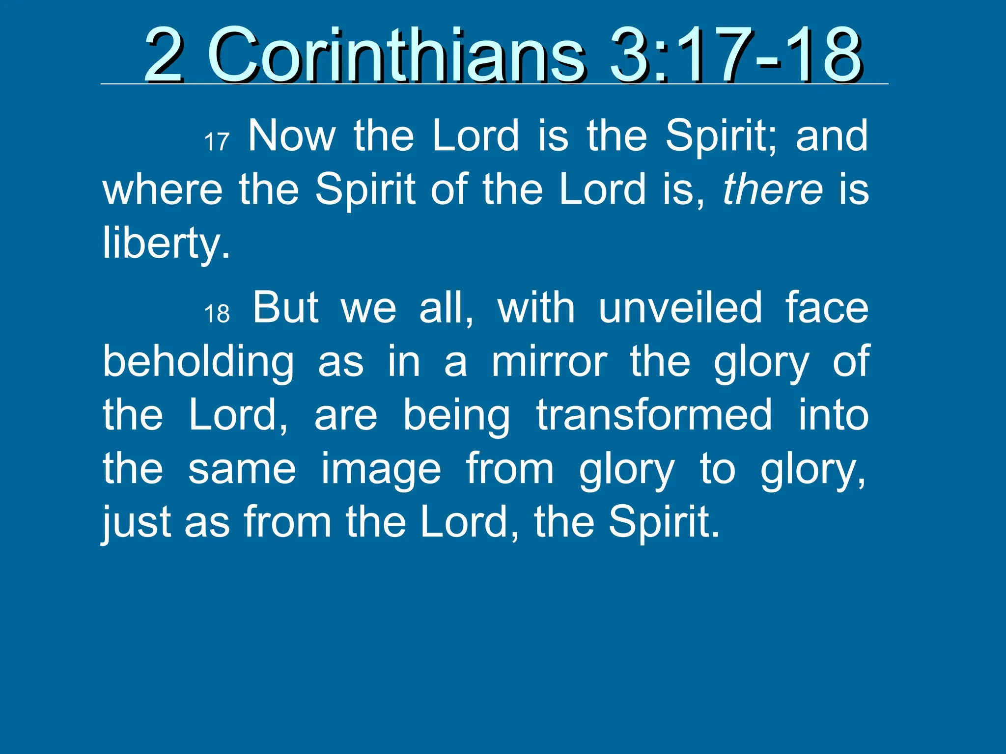 2 Corinthians 3:17-18
2 Corinthians 3:17-18
17 Now the Lord is the Spirit; and
where the Spirit of the Lord is, there is
liberty.
18 But we all, with unveiled face
beholding as in a mirror the glory of
the Lord, are being transformed into
the same image from glory to glory,
just as from the Lord, the Spirit.
 