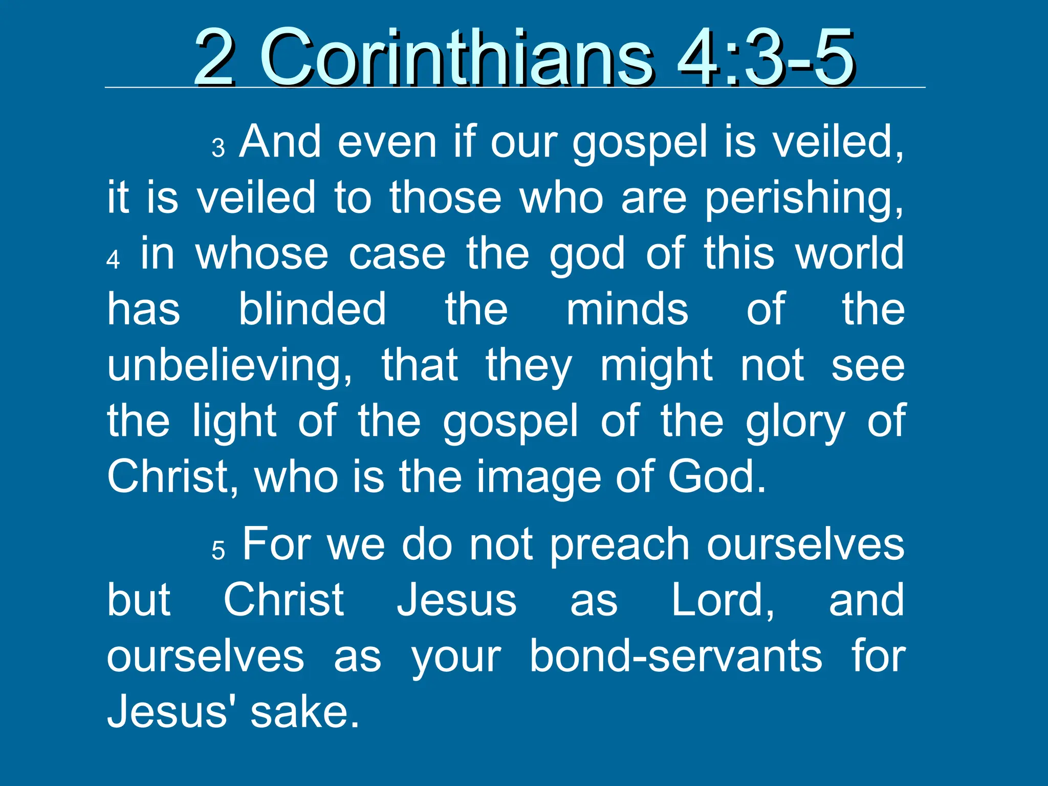 2 Corinthians 4:3-5
2 Corinthians 4:3-5
3 And even if our gospel is veiled,
it is veiled to those who are perishing,
4 in whose case the god of this world
has blinded the minds of the
unbelieving, that they might not see
the light of the gospel of the glory of
Christ, who is the image of God.
5 For we do not preach ourselves
but Christ Jesus as Lord, and
ourselves as your bond-servants for
Jesus' sake.
 