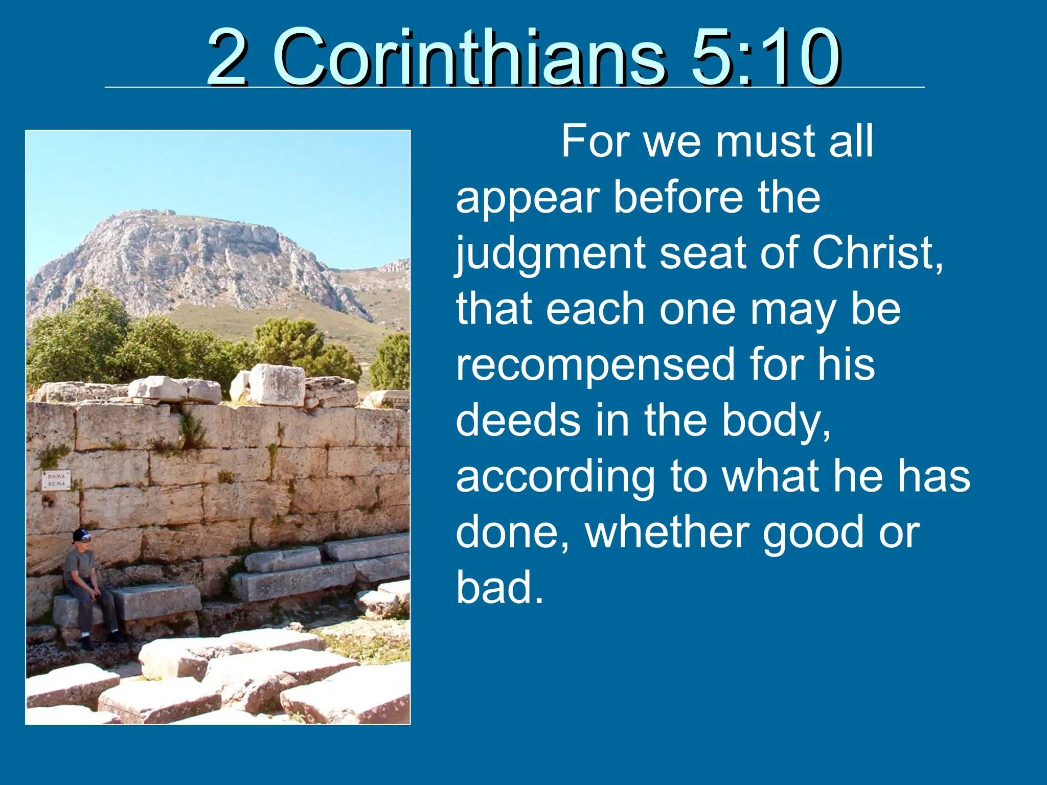 2 Corinthians 5:10
2 Corinthians 5:10
For we must all
appear before the
judgment seat of Christ,
that each one may be
recompensed for his
deeds in the body,
according to what he has
done, whether good or
bad.
 
