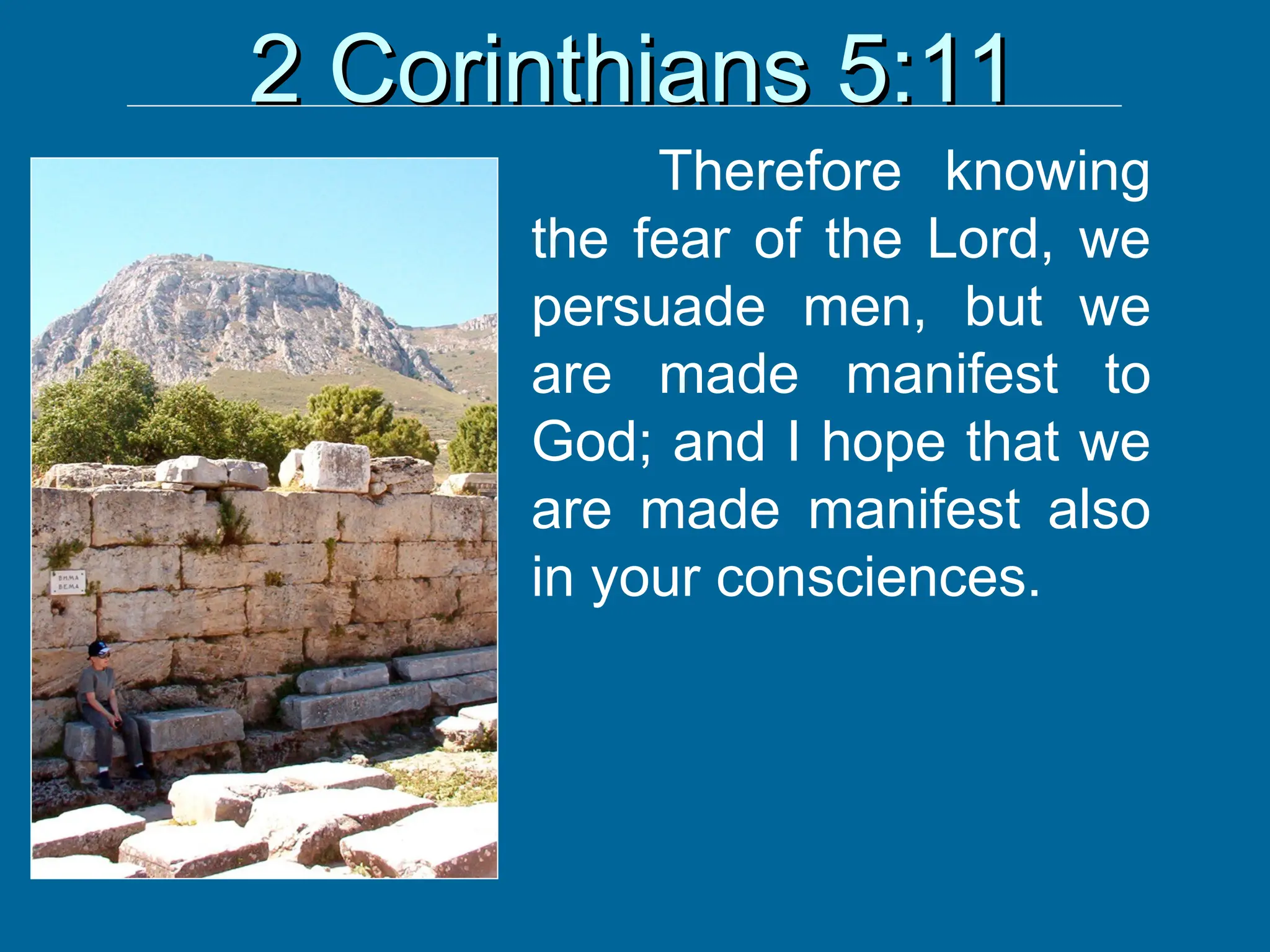 2 Corinthians 5:11
2 Corinthians 5:11
Therefore knowing
the fear of the Lord, we
persuade men, but we
are made manifest to
God; and I hope that we
are made manifest also
in your consciences.
 
