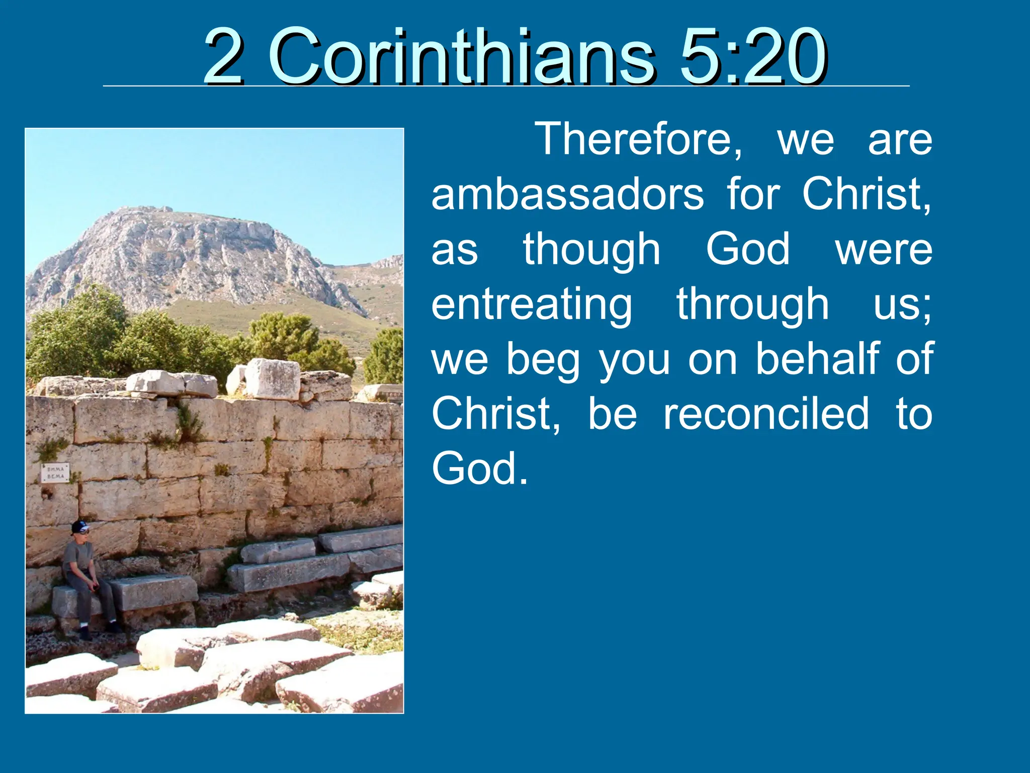 2 Corinthians 5:20
2 Corinthians 5:20
Therefore, we are
ambassadors for Christ,
as though God were
entreating through us;
we beg you on behalf of
Christ, be reconciled to
God.
 