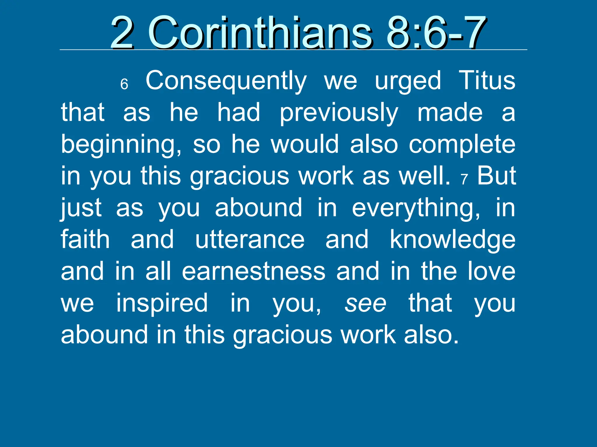 2 Corinthians 8:6-7
2 Corinthians 8:6-7
6 Consequently we urged Titus
that as he had previously made a
beginning, so he would also complete
in you this gracious work as well. 7 But
just as you abound in everything, in
faith and utterance and knowledge
and in all earnestness and in the love
we inspired in you, see that you
abound in this gracious work also.
 